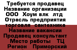 Требуется продавец › Название организации ­ ООО “Хоум(влк) лтд“ › Отрасль предприятия ­ торговля, сантехника › Название вакансии ­ Продавец-консультант › Место работы ­ ТЦ Регион - Приморский край, Артем г. Работа » Вакансии   